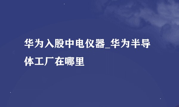 华为入股中电仪器_华为半导体工厂在哪里