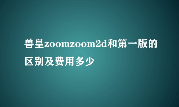 兽皇zoomzoom2d和第一版的区别及费用多少