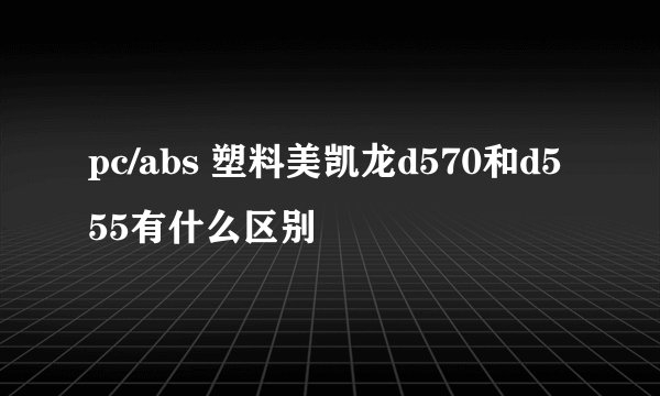 pc/abs 塑料美凯龙d570和d555有什么区别