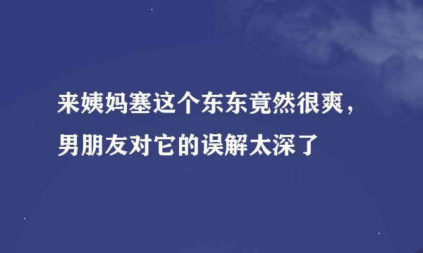 来姨妈塞这个东东竟然很爽，男朋友对它的误解太深了