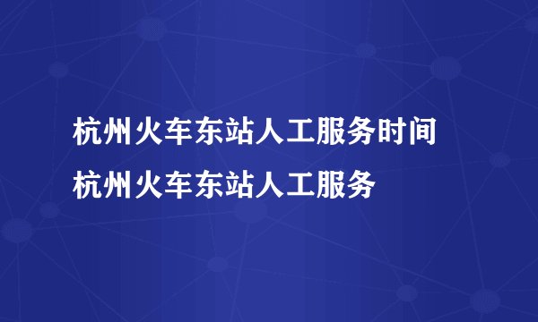 杭州火车东站人工服务时间 杭州火车东站人工服务