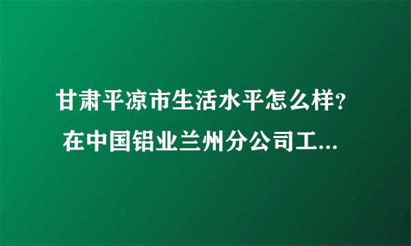 甘肃平凉市生活水平怎么样？ 在中国铝业兰州分公司工作做到干部一般工资是多少？