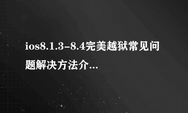 ios8.1.3-8.4完美越狱常见问题解决方法介绍_ios8.1.3-8.4完美越狱常见问题解决方法是什么
