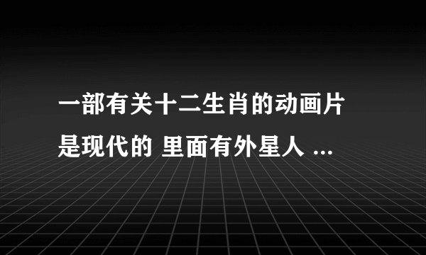一部有关十二生肖的动画片 是现代的 里面有外星人 老鼠是坏的 最后有一只牛被消除了关于女儿记忆