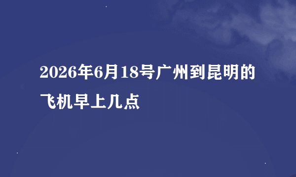 2026年6月18号广州到昆明的飞机早上几点