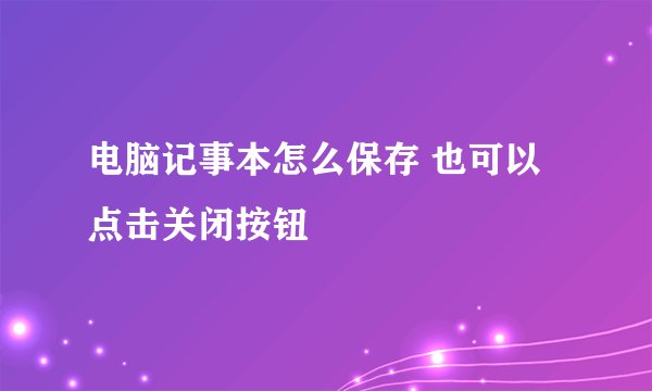 电脑记事本怎么保存 也可以点击关闭按钮