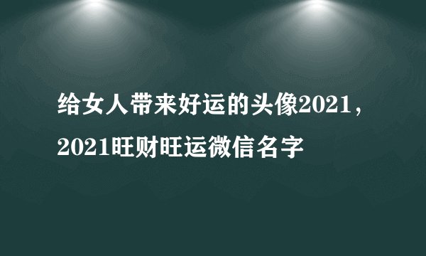 给女人带来好运的头像2021,2021旺财旺运微信名字