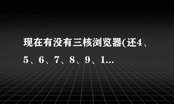 现在有没有三核浏览器(还4、5、6、7、8、9、10核的浏览器)?