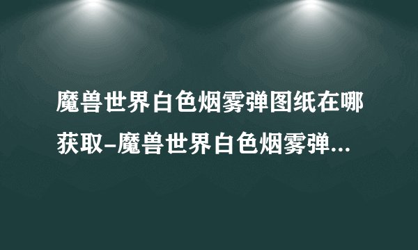 魔兽世界白色烟雾弹图纸在哪获取-魔兽世界白色烟雾弹图纸获取地点全知道