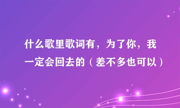 什么歌里歌词有，为了你，我一定会回去的（差不多也可以）