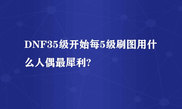 DNF35级开始每5级刷图用什么人偶最犀利?