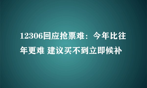 12306回应抢票难：今年比往年更难 建议买不到立即候补