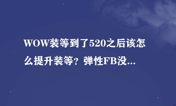 WOW装等到了520之后该怎么提升装等？弹性FB没人收，英雄难度团队随机，挑战难度。。都没人收我。。。。。