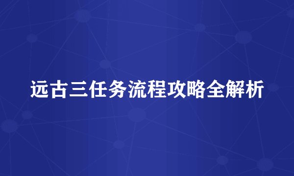 远古三任务流程攻略全解析