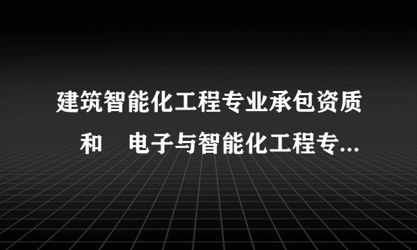 建筑智能化工程专业承包资质 和 电子与智能化工程专业承包资质有什么区别