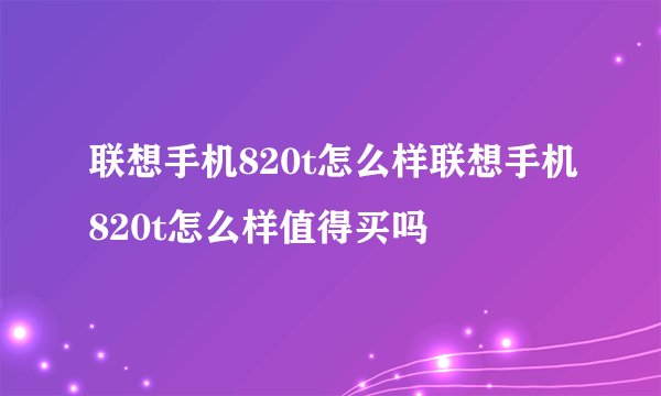 联想手机820t怎么样联想手机820t怎么样值得买吗