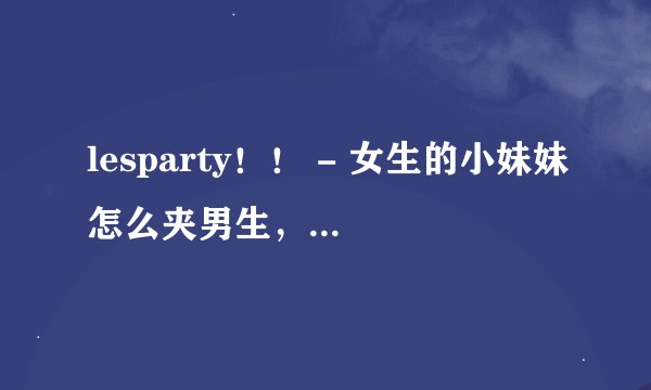 lesparty！！ - 女生的小妹妹怎么夹男生，才可以更紧？