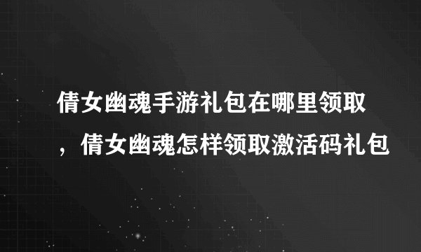 倩女幽魂手游礼包在哪里领取，倩女幽魂怎样领取激活码礼包