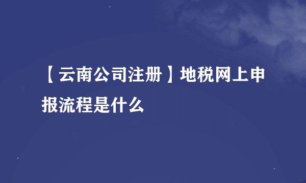 【云南公司注册】地税网上申报流程是什么