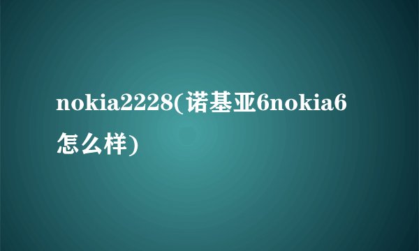 nokia2228(诺基亚6nokia6怎么样)