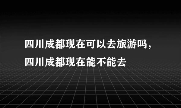 四川成都现在可以去旅游吗，四川成都现在能不能去