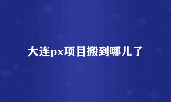 大连px项目搬到哪儿了