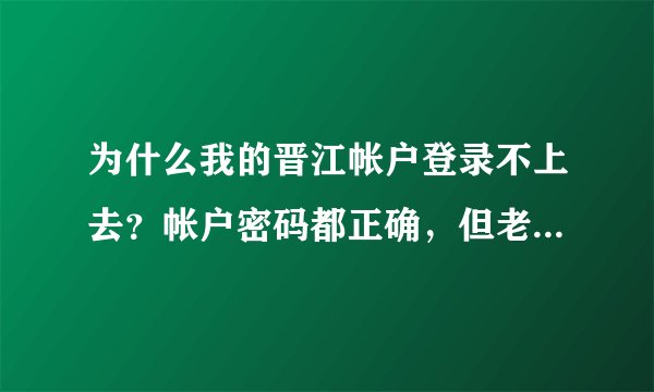 为什么我的晋江帐户登录不上去？帐户密码都正确，但老显示登录失败？ 求强人帮帮忙，我真的很急！！