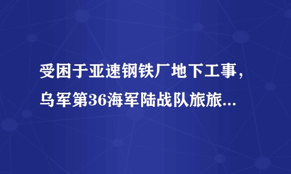 受困于亚速钢铁厂地下工事，乌军第36海军陆战队旅旅长对翼龙 马斯克隔空喊话求救