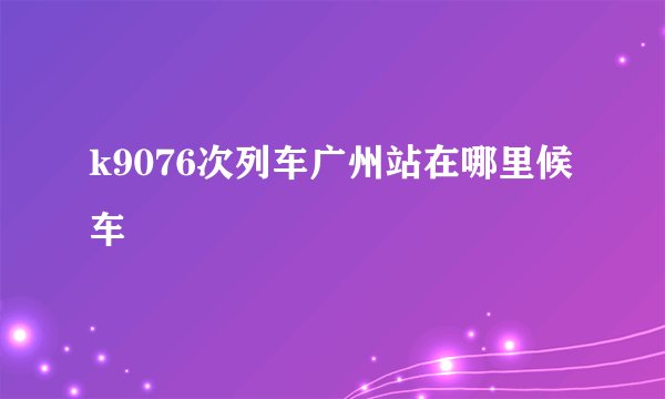 k9076次列车广州站在哪里候车