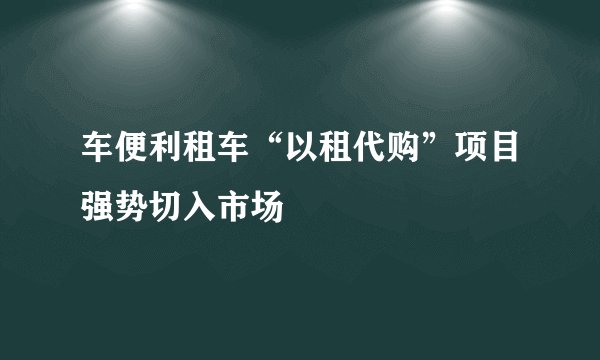 车便利租车“以租代购”项目强势切入市场
