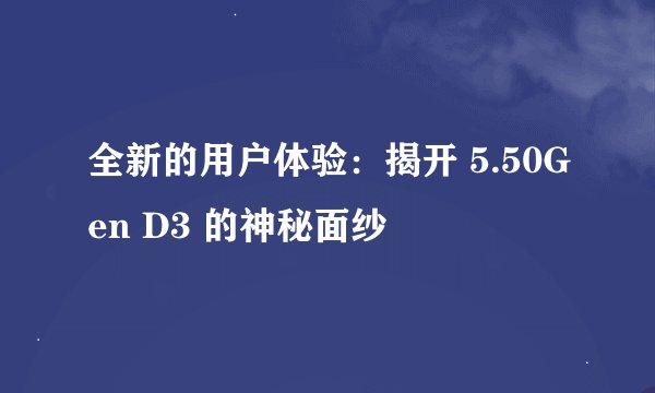全新的用户体验：揭开 5.50Gen D3 的神秘面纱