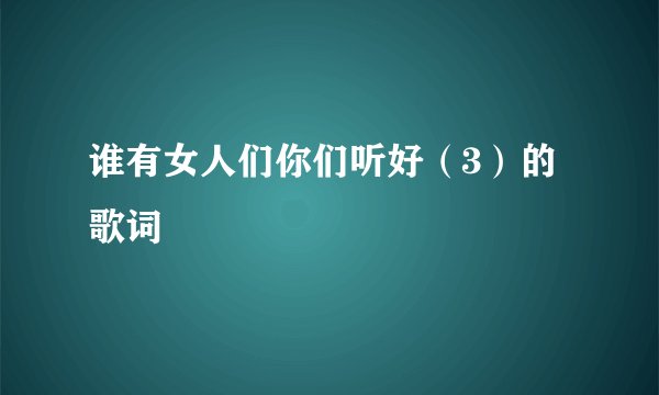 谁有女人们你们听好（3）的歌词