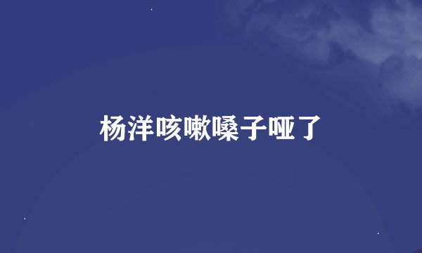杨洋咳嗽嗓子哑了