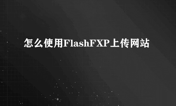 怎么使用FlashFXP上传网站