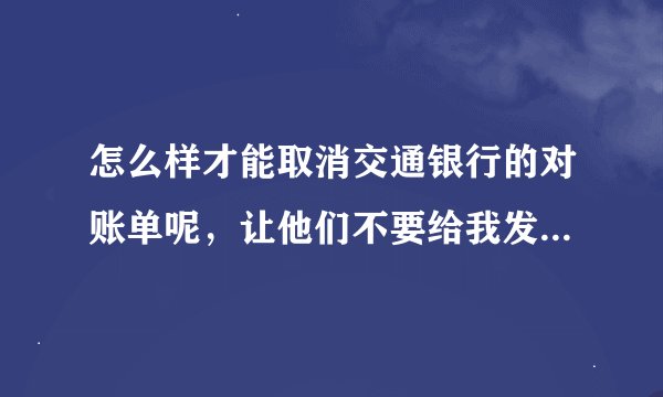 怎么样才能取消交通银行的对账单呢,让他们不要给我发对账单呢? 不想让我妈看见交易明细