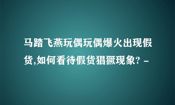 马踏飞燕玩偶玩偶爆火出现假货,如何看待假货猖獗现象? -