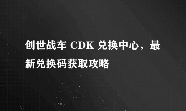 创世战车 CDK 兑换中心，最新兑换码获取攻略