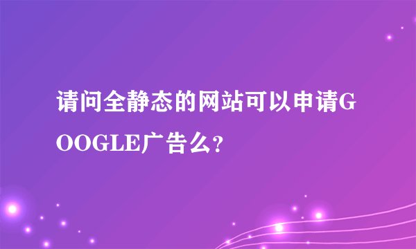 请问全静态的网站可以申请GOOGLE广告么？