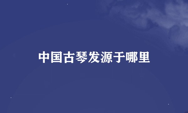 中国古琴发源于哪里