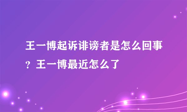 王一博起诉诽谤者是怎么回事？王一博最近怎么了