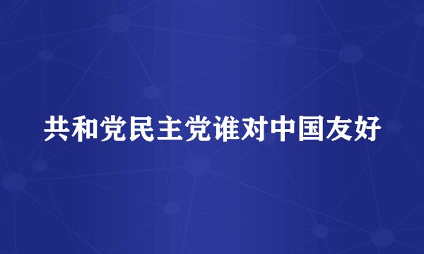 共和党民主党谁对中国友好