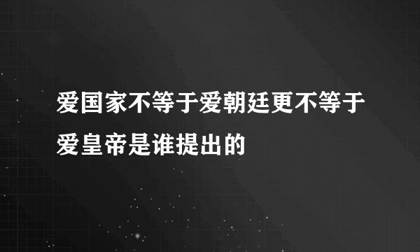 爱国家不等于爱朝廷更不等于爱皇帝是谁提出的