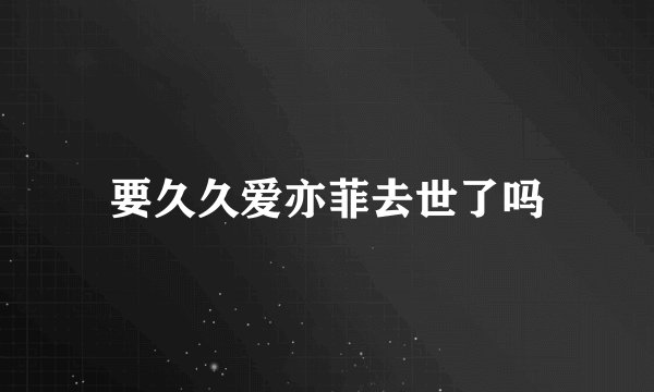 要久久爱亦菲去世了吗