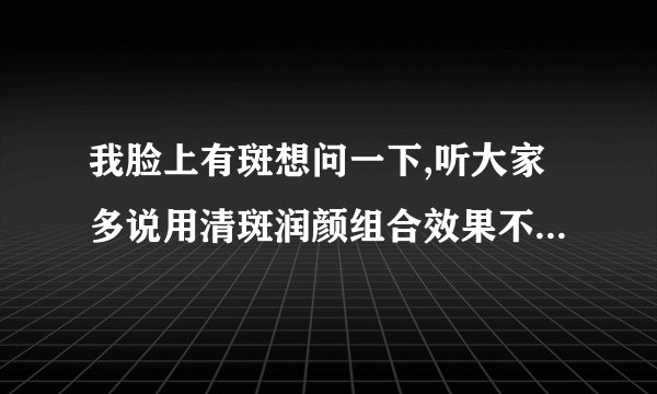 我脸上有斑想问一下,听大家多说用清斑润颜组合效果不错哇,有用过的请说下哇