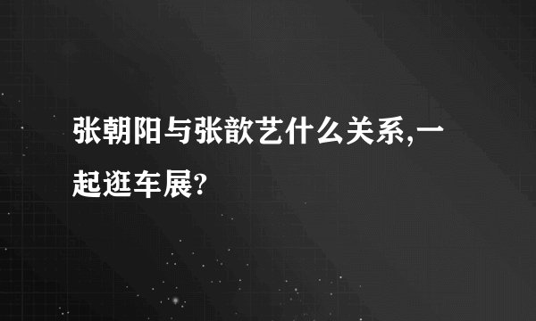 张朝阳与张歆艺什么关系,一起逛车展?