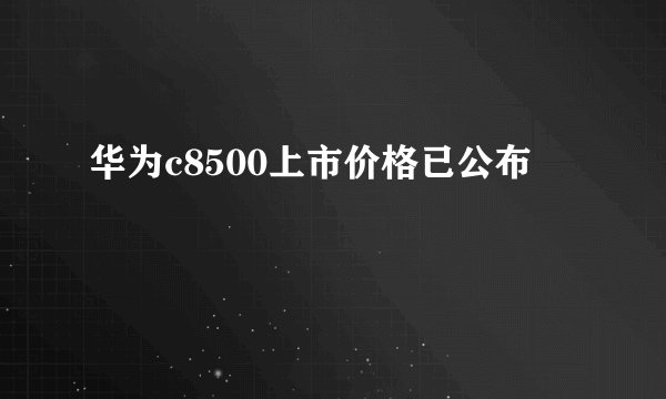 华为c8500上市价格已公布