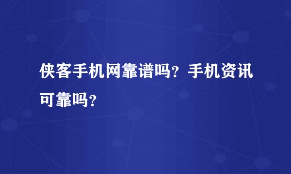 侠客手机网靠谱吗?手机资讯可靠吗?