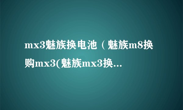 mx3魅族换电池（魅族m8换购mx3(魅族mx3换电池)）