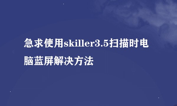 急求使用skiller3.5扫描时电脑蓝屏解决方法