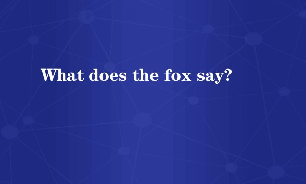 What does the fox say?